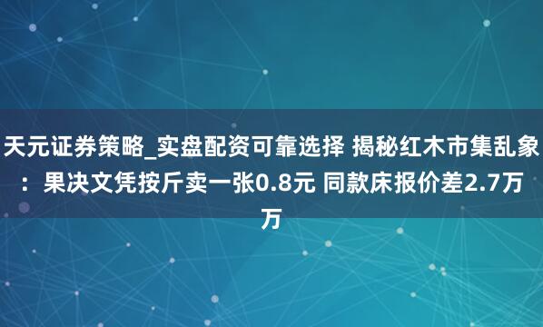 天元证券策略_实盘配资可靠选择 揭秘红木市集乱象:果决文凭按斤卖一张0.8元 同款床报价差2.7万