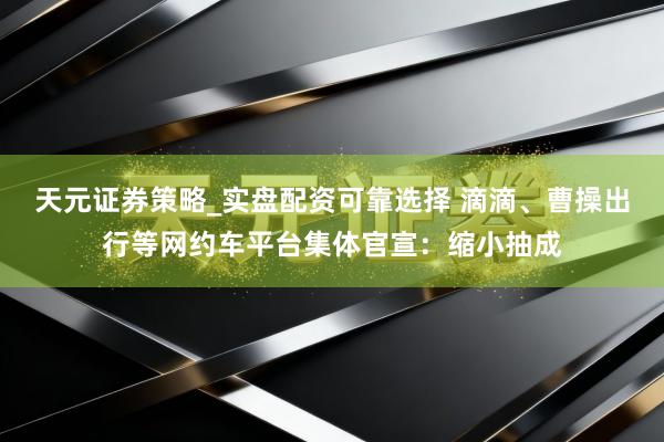 天元证券策略_实盘配资可靠选择 滴滴、曹操出行等网约车平台集体官宣：缩小抽成