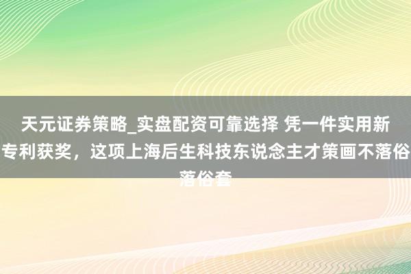 天元证券策略_实盘配资可靠选择 凭一件实用新式专利获奖，这项上海后生科技东说念主才策画不落俗套