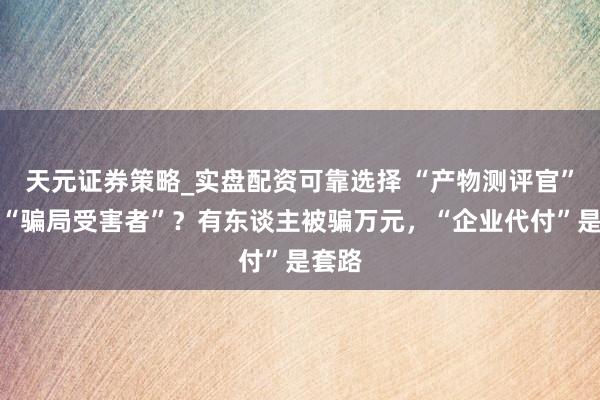 天元证券策略_实盘配资可靠选择 “产物测评官”竟成“骗局受害者”?有东谈主被骗万元,“企业代付”是套路