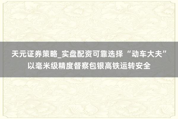 天元证券策略_实盘配资可靠选择 “动车大夫”以毫米级精度督察包银高铁运转安全