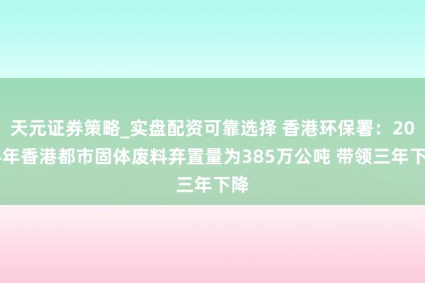 天元证券策略_实盘配资可靠选择 香港环保署：2024年香港都市固体废料弃置量为385万公吨 带领三年下降