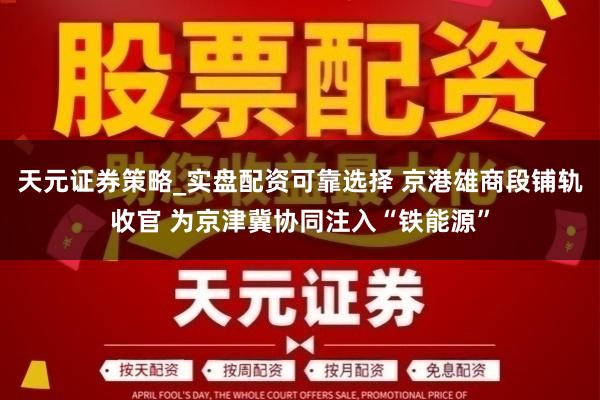 天元证券策略_实盘配资可靠选择 京港雄商段铺轨收官 为京津冀协同注入“铁能源”