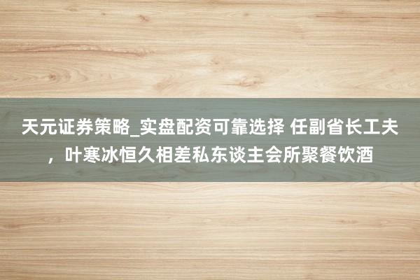 天元证券策略_实盘配资可靠选择 任副省长工夫，叶寒冰恒久相差私东谈主会所聚餐饮酒