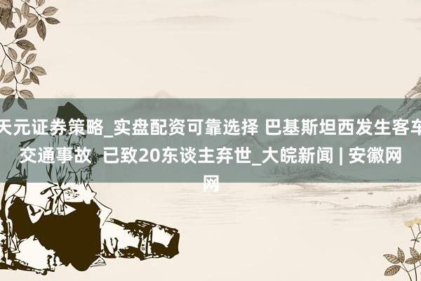 天元证券策略_实盘配资可靠选择 巴基斯坦西发生客车交通事故  已致20东谈主弃世_大皖新闻 | 安徽网