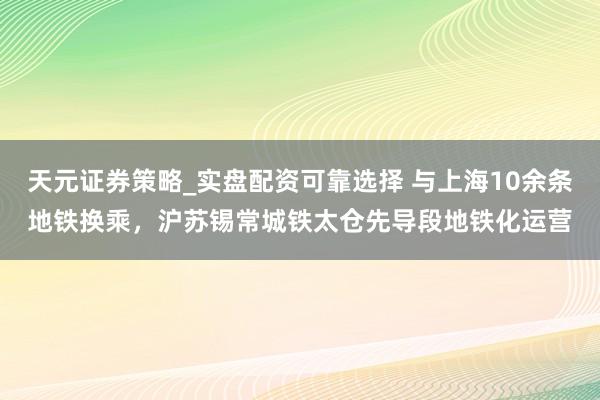 天元证券策略_实盘配资可靠选择 与上海10余条地铁换乘，沪苏锡常城铁太仓先导段地铁化运营