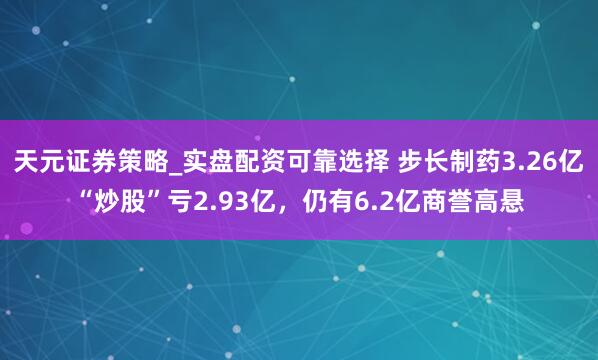 天元证券策略_实盘配资可靠选择 步长制药3.26亿“炒股”亏2.93亿，仍有6.2亿商誉高悬
