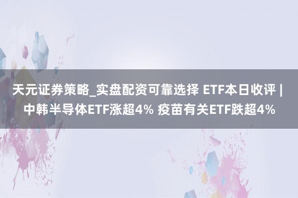 天元证券策略_实盘配资可靠选择 ETF本日收评 | 中韩半导体ETF涨超4% 疫苗有关ETF跌超4%
