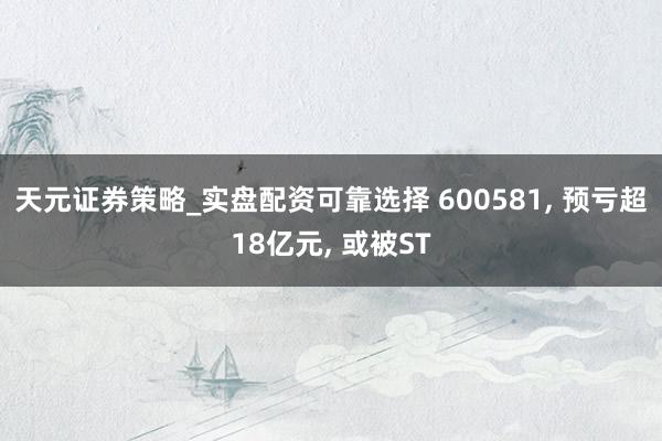 天元证券策略_实盘配资可靠选择 600581, 预亏超18亿元, 或被ST