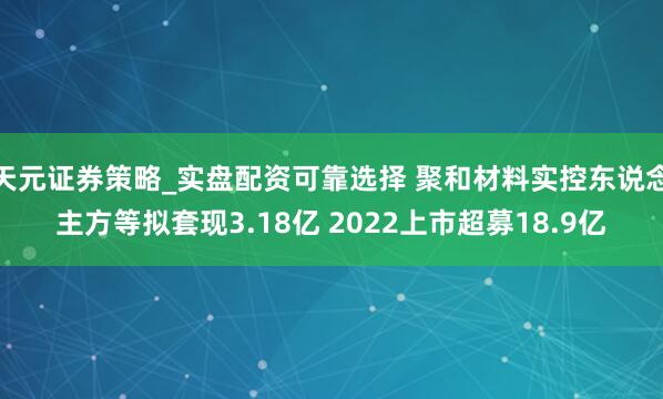 天元证券策略_实盘配资可靠选择 聚和材料实控东说念主方等拟套现3.18亿 2022上市超募18.9亿