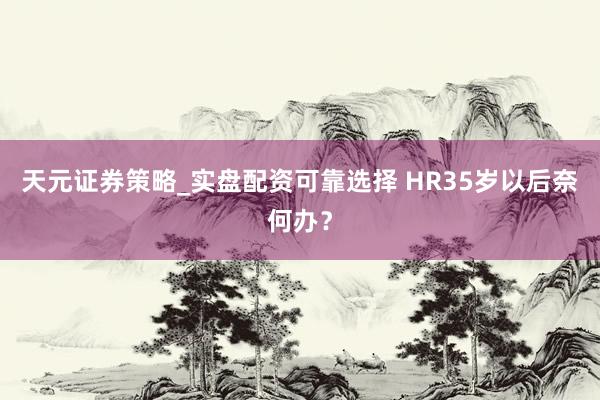 天元证券策略_实盘配资可靠选择 HR35岁以后奈何办？