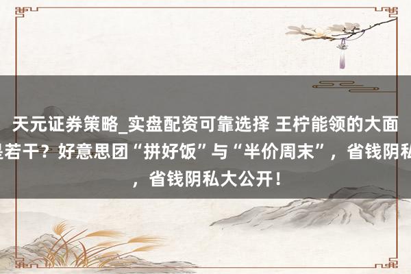 天元证券策略_实盘配资可靠选择 王柠能领的大面额红包是若干？好意思团“拼好饭”与“半价周末”，省钱阴私大公开！