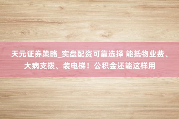 天元证券策略_实盘配资可靠选择 能抵物业费、大病支拨、装电梯！公积金还能这样用