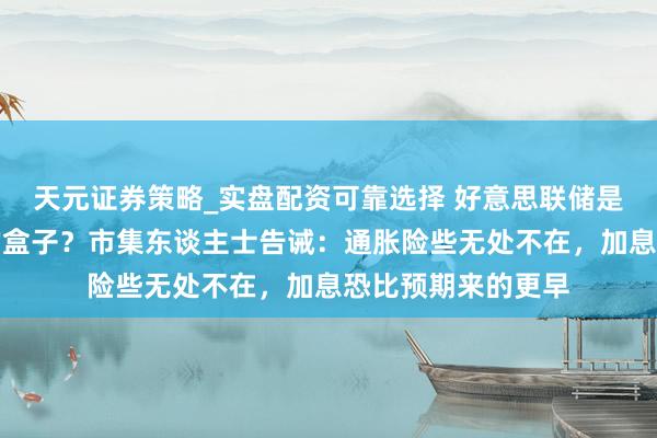 天元证券策略_实盘配资可靠选择 好意思联储是否会掀开潘多拉的盒子？市集东谈主士告诫：通胀险些无处不在，加息恐比预期来的更早