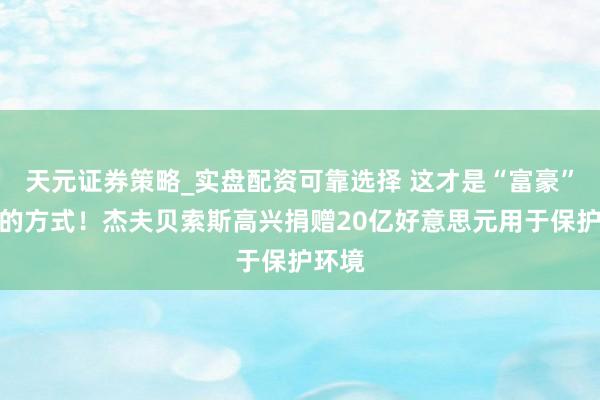 天元证券策略_实盘配资可靠选择 这才是“富豪”该有的方式！杰夫贝索斯高兴捐赠20亿好意思元用于保护环境