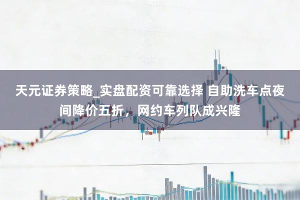 天元证券策略_实盘配资可靠选择 自助洗车点夜间降价五折，网约车列队成兴隆