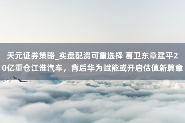 天元证券策略_实盘配资可靠选择 葛卫东章建平20亿重仓江淮汽车，背后华为赋能或开启估值新篇章