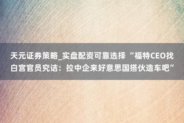 天元证券策略_实盘配资可靠选择 “福特CEO找白宫官员究诘：拉中企来好意思国搭伙造车吧”