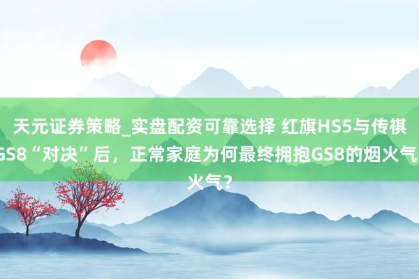 天元证券策略_实盘配资可靠选择 红旗HS5与传祺GS8“对决”后，正常家庭为何最终拥抱GS8的烟火气？