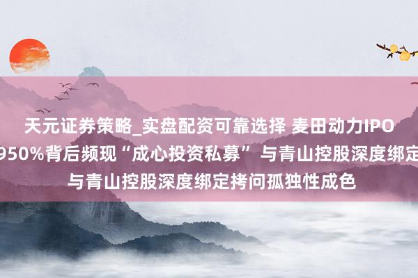 天元证券策略_实盘配资可靠选择 麦田动力IPO：估值一年激增950%背后频现“成心投资私募” 与青山控股深度绑定拷问孤独性成色