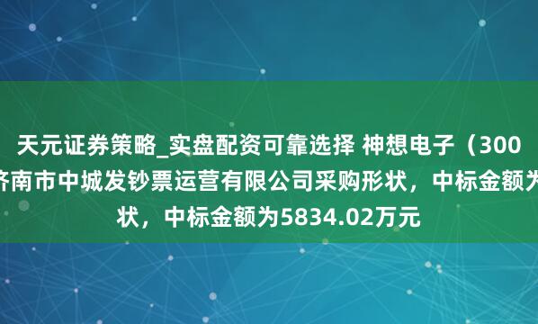 天元证券策略_实盘配资可靠选择 神想电子（300479）：中标济南市中城发钞票运营有限公司采购形状，中标金额为5834.02万元