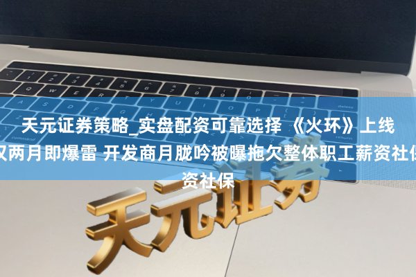 天元证券策略_实盘配资可靠选择 《火环》上线仅两月即爆雷 开发商月胧吟被曝拖欠整体职工薪资社保