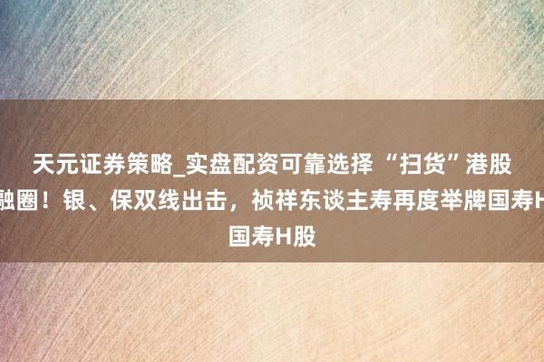 天元证券策略_实盘配资可靠选择 “扫货”港股金融圈！银、保双线出击，祯祥东谈主寿再度举牌国寿H股