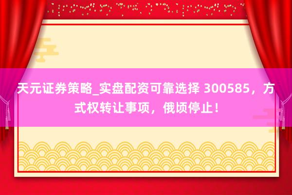 天元证券策略_实盘配资可靠选择 300585，方式权转让事项，俄顷停止！