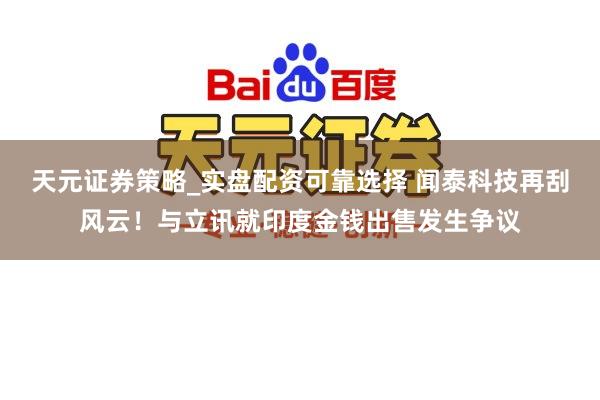 天元证券策略_实盘配资可靠选择 闻泰科技再刮风云！与立讯就印度金钱出售发生争议