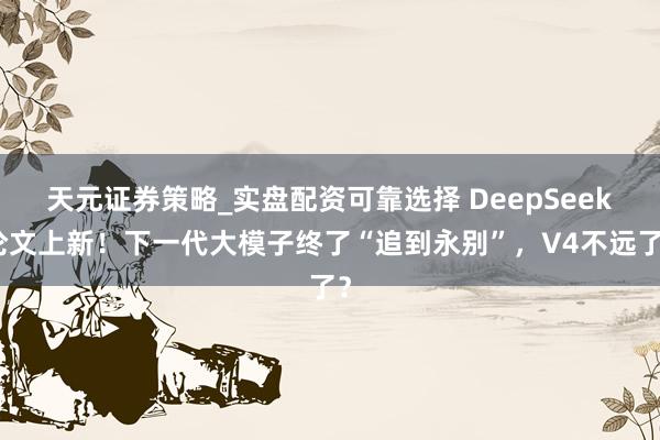 天元证券策略_实盘配资可靠选择 DeepSeek论文上新！下一代大模子终了“追到永别”，V4不远了？