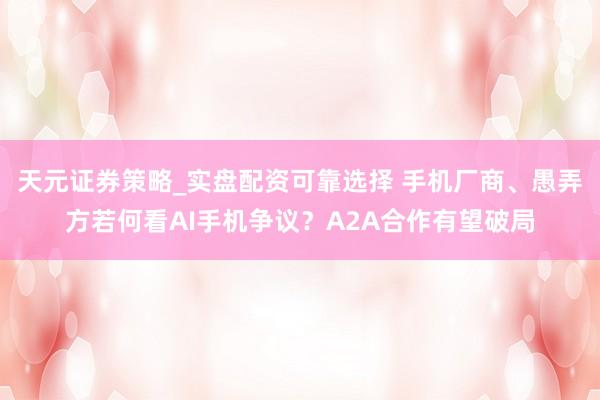 天元证券策略_实盘配资可靠选择 手机厂商、愚弄方若何看AI手机争议？A2A合作有望破局