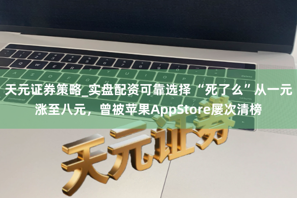 天元证券策略_实盘配资可靠选择 “死了么”从一元涨至八元，曾被苹果AppStore屡次清榜