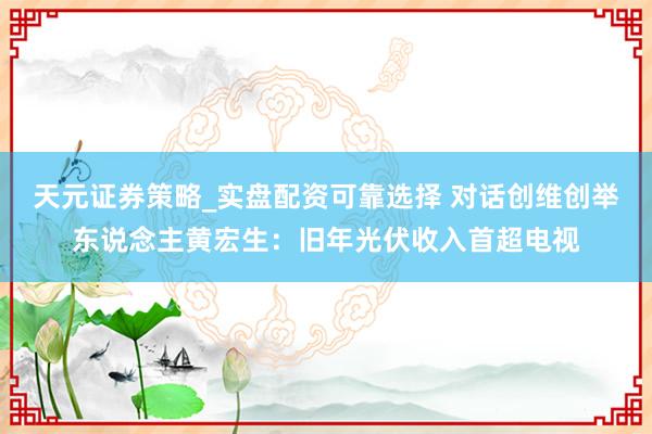 天元证券策略_实盘配资可靠选择 对话创维创举东说念主黄宏生：旧年光伏收入首超电视