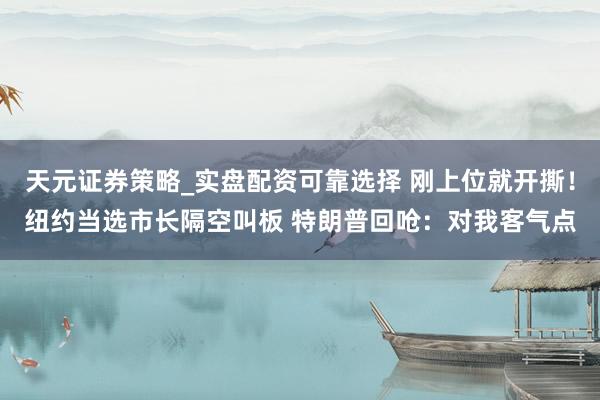 天元证券策略_实盘配资可靠选择 刚上位就开撕！纽约当选市长隔空叫板 特朗普回呛：对我客气点