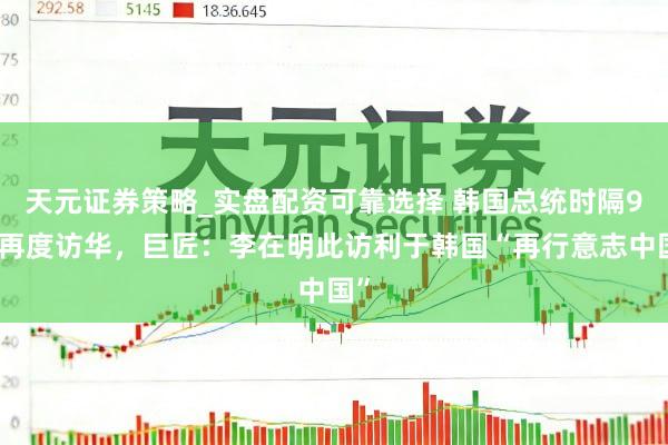 天元证券策略_实盘配资可靠选择 韩国总统时隔9年再度访华，巨匠：李在明此访利于韩国“再行意志中国”