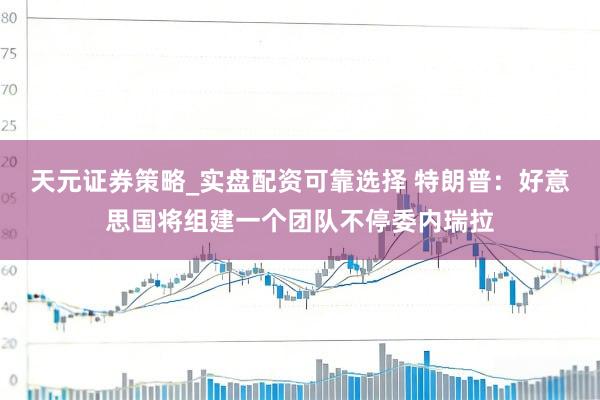 天元证券策略_实盘配资可靠选择 特朗普:好意思国将组建一个团队不停委内瑞拉