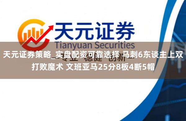 天元证券策略_实盘配资可靠选择 马刺6东谈主上双打败魔术 文班亚马25分8板4断5帽